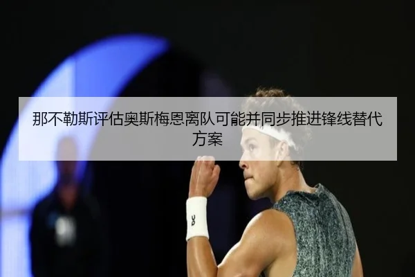 那不勒斯评估奥斯梅恩离队可能并同步推进锋线替代方案