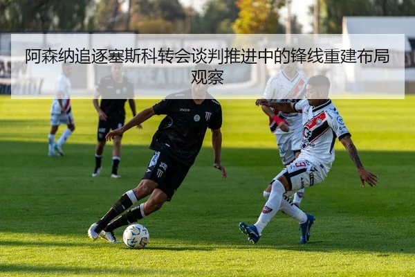 阿森纳追逐塞斯科转会谈判推进中的锋线重建布局观察