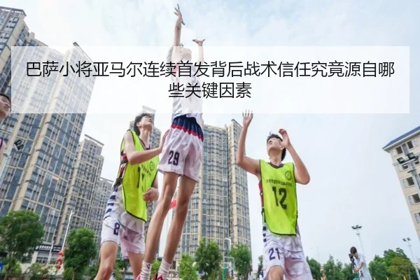巴萨小将亚马尔连续首发背后战术信任究竟源自哪些关键因素