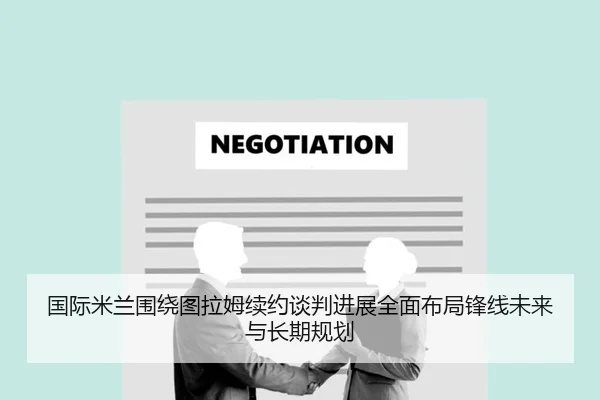 国际米兰围绕图拉姆续约谈判进展全面布局锋线未来与长期规划 - kaiyun