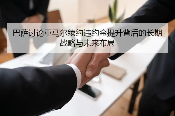 巴萨讨论亚马尔续约违约金提升背后的长期战略与未来布局