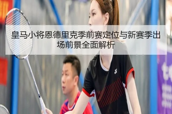 皇马小将恩德里克季前赛定位与新赛季出场前景全面解析 - kaiyun