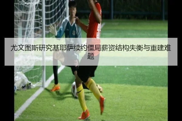 尤文图斯研究基耶萨续约僵局薪资结构失衡与重建难题 - kaiyun